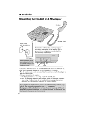 Page 10Installation
10
Connecting the Handset and AC Adaptor
•USE ONLY WITH Panasonic AC ADAPTOR KX-TCA1 (Order No. KX-TCA1-G).
•Use only a Panasonic Handset for the KX-TS3282B/KX-TS3282W.
•The AC adaptor must remain connected at all times. (It is normal for the adaptor to 
feel warm during use.)
•After you connect the AC adaptor; 
—the display shows “Set clock” (p. 15) for 60 seconds, and
—all of the extension indicators ﬂash until you assign the extension number of 
your unit (p. 17). Even if you do not use...