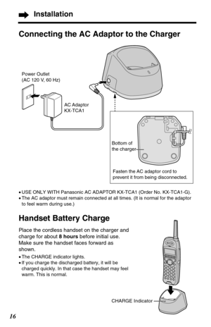 Page 1616
Installation
Connecting the AC Adaptor to the Charger
•USE ONLY WITH Panasonic AC ADAPTOR KX-TCA1 (Order No. KX-TCA1-G). 
•The AC adaptor must remain connected at all times. (It is normal for the adaptor
to feel warm during use.)
Handset Battery Charge   
Place the cordless handset on the charger and
charge for about 8 hoursbefore initial use.
Make sure the handset faces forward as
shown.
•The CHARGE indicator lights.
•If you charge the discharged battery, it will be
charged quickly. In that case the...