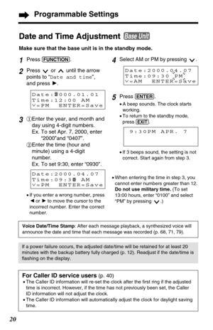 Page 2020
4Select AM or PM by pressing  .
5Press (ENTER).
•A beep sounds. The clock starts
working.
•To return to the standby mode,
press 
(EXIT).
1Press (FUNCTION).
2Press  or  until the arrow
points to “Date and time”,
and press H.
3#Enter the year, and month and
day using 4-digit numbers.
Ex. To set Apr. 7, 2000, enter
“2000”and “0407”.
$Enter the time (hour and
minute) using a 4-digit
number.
Ex. To set 9:30, enter “0930”.
Date and Time Adjustment 
Make sure that the base unit is in the standby mode. 
Base...