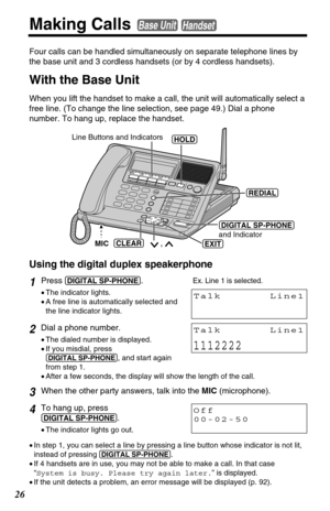 Page 2626
Making Calls Base UnitHandset
Four calls can be handled simultaneously on separate telephone lines by
the base unit and 3 cordless handsets (or by 4 cordless handsets). 
With the Base Unit
When you lift the handset to make a call, the unit will automatically select a
free line. (To change the line selection, see page 49.) Dial a phone
number. To hang up, replace the handset. 
1Press(DIGITAL!SP-PHONE).
•The indicator lights.
•A free line is automatically selected and
the line indicator lights. 
2Dial a...