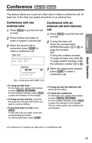Page 3535
Chapter 2Basic Operation
Conference Base UnitHandset
This feature allows you to join two other calls to make a conference call. At
least one of the other two parties should be on an external line.
Conference with two
external calls
1Press (HOLD)to put the first call
on hold.
2Press another line button to
make or answer a second call.
3When the second call is
connected, press 
(CONF)to
make a conference call.
Conference with an
external call and intercom
call
1Press (HOLD)to put the first call
on...