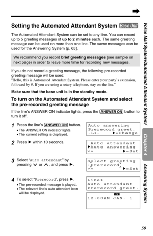 Page 5959
Chapter 4
Voice Mail System/Automated Attendant System/ Answering System
Select greeting
:Prerecord
∨∧
H=Set
Setting the Automated Attendant System 
The Automated Attendant System can be set to any line. You can record
up to 5 greeting messages of up to 2 minuteseach. The same greeting
message can be used on more than one line. The same messages can be
used for the Answering System (p. 65).
Base Unit
1Press the line’s (ANSWER!ON)button.
•The ANSWER ON indicator lights.
•The current setting is...