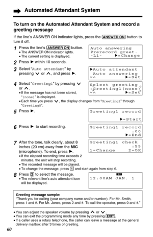 Page 6060
Automated Attendant System
To turn on the Automated Attendant System and record a
greeting message
If the line’s ANSWER ON indicator lights, press the (ANSWER!ON)button to
turn it off.
Greeting1 record
:00
H=End
Greeting message sample: 
“Thank you for calling (your company name and/or number). For Mr. Smith,
press 1 and #. For Mr. Jones, press 2 and #. To call the operator, press 0 and #.”
Greeting1 check
:55
1=Change    2=OK
•You can adjust the speaker volume by pressing  or  .
•You can exit the...