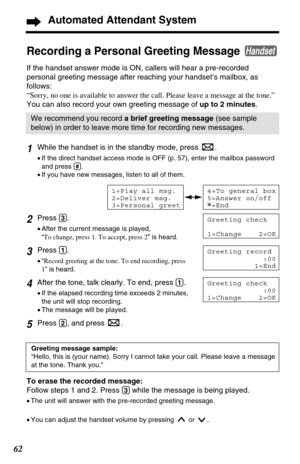 Page 621While the handset is in the standby mode, press  .
•If the direct handset access mode is OFF (p. 57), enter the mailbox password
and press 
(#).
•If you have new messages, listen to all of them.
2Press (3).
•After the current message is played, 
“To change, press 1. To accept, press 2” is heard.
3Press (1).
•“Record greeting at the tone. To end recording, press
1” is heard.
4After the tone, talk clearly. To end, press (1).
•If the elapsed recording time exceeds 2 minutes,
the unit will stop recording....