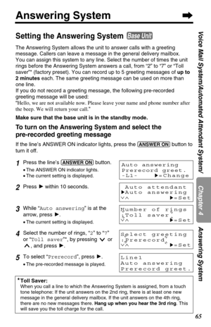 Page 6565
Answering System
Chapter 4
Voice Mail System/Automated Attendant System/ Answering System
Number of rings
:Toll saver
∨∧
H=Set
Setting the Answering System 
The Answering System allows the unit to answer calls with a greeting
message. Callers can leave a message in the general delivery mailbox.
You can assign this system to any line. Select the number of times the unit
rings before the Answering System answers a call, from “2” to “7” or “Toll
saver”* (factory preset). You can record up to 5 greeting...