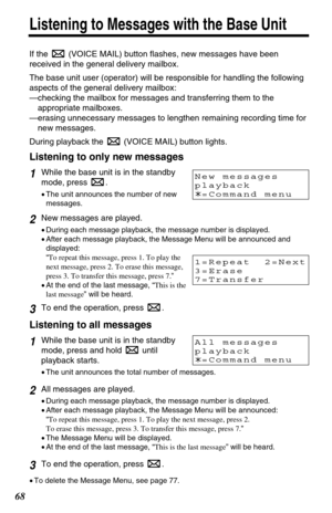 Page 6868
Listening to Messages with the Base Unit
If the  (VOICE MAIL) button flashes, new messages have been
received in the general delivery mailbox.
The base unit user (operator) will be responsible for handling the following
aspects of the general delivery mailbox:
—checking the mailbox for messages and transferring them to the
appropriate mailboxes.
—erasing unnecessary messages to lengthen remaining recording time for
new messages.
During playback the  (VOICE MAIL) button lights.
Listening to only new...