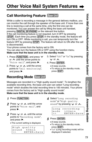 Page 7575
Chapter 4
Voice Mail System/Automated Attendant System/ Answering System
Other Voice Mail System Features
Recording Mode
Messages are recorded in a “High quality sound mode”. To lengthen the
available recording time, the base unit user can select “Long recording
mode” which doubles the total recording time to 100 minutes. Your phone
comes from the factory set to “High quality sound mode”.
Make sure that the base unit is in the standby mode.
Base Unit
1Press (FUNCTION).
2Press  or  until the arrow...