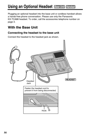 Page 8686
Using an Optional HeadsetBase UnitHandset
Plugging an optional headset into the base unit or cordless handset allows
a hands-free phone conversation. Please use only the Panasonic 
KX-TCA88 headset. To order, call the accessories telephone number on
page 3.
With the Base Unit
Connecting the headset to the base unit
Connect the headset to the headset jack as shown.
Headset 
Jack(HEADSET)
Hook
Fasten the headset cord to
prevent it from being disconnected. 