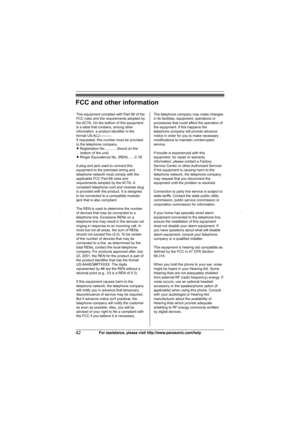 Page 42Useful Information
42For assistance, please visit http://www.panasonic.com/help
FCC and other information
This equipment complies with Part 68 of the 
FCC rules and the requirements adopted by 
the ACTA. On the bottom of this equipment 
is a label that contains, among other 
information, a product identifier in the 
format US:ACJ----------.
If requested, this number must be provided 
to the telephone company.
L Registration No.............(found on the 
bottom of the unit)
L Ringer Equivalence No....