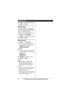 Page 14Getting Started
14For assistance, please visit http://www.panasonic.com/help
2{V}/{^} : Select the desired setting.
3{SAVE}  i  { OFF}
Dialing mode
If you cannot make calls, change this 
setting according to your telephone line 
service. The default setting is  “Tone”.
“Tone”: For tone dial service.
“Pulse”: For rotary/pulse dial service.
1{ MENU } i  { # }{1 }{2}{0}
2{V} /{^} : Select the desired setting.
3{SAVE}  i  { OFF}
Date and time
1
{MENU } i  { # }{1 }{0}{1}
2Enter the current month, date, and...