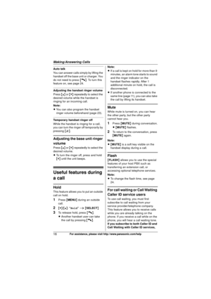 Page 16Making/Answering Calls
16For assistance, please visit http://www.panasonic.com/help
Auto talk
You can answer calls simply by lifting the 
handset off the base unit or charger. You 
do not need to press {C}. To turn this 
feature on, see page 24.
Adjusting the handset ringer volume
Press  {^} or {V}  repeatedly to select the 
desired volume while the handset is 
ringing for an incoming call.
Note:
L You can also program the handset 
ringer volume beforehand (page 23).
Temporary handset ringer off
While...