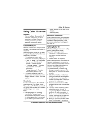 Page 29Caller ID Service
29For assistance, please visit http://www.panasonic.com/help
Using Caller ID service
Important:
LThis unit is Caller ID compatible. To 
use Caller ID features, you must 
subscribe to a Caller ID service. 
Contact your service provider/
telephone company for details.
Caller ID features
When an outside call is being received, 
the caller’s name and phone number are 
displayed.
Caller information for the last 50 callers 
is logged in the caller list from the most 
recent call to the...