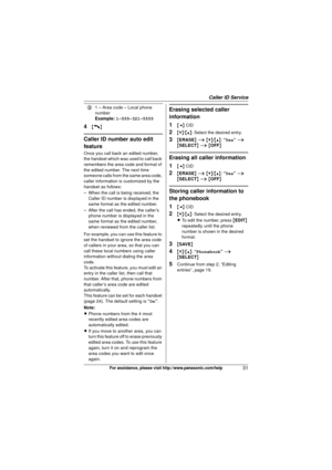 Page 31Caller ID Service
31For assistance, please visit http://www.panasonic.com/help
4{C}
Caller ID number auto edit 
feature
Once you call back an edited number, 
the handset which was used to call back 
remembers the area code and format of 
the edited number. The next time 
someone calls from the same area code, 
caller information is customized by the 
handset as follows:
– When the call is being received, the Caller ID number is displayed in the 
same format as the edited number.
– After the call has...