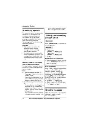 Page 32Answering System
32For assistance, please visit http://www.panasonic.com/help
Answering system
The answering system can answer and 
record calls for you when you are 
unavailable to answer the phone.
You can also set the unit to play a 
greeting message but not to record 
caller messages by selecting 
“Greeting only” as the recording 
time setting (page 37).
Important:
L Only 1 person can access the 
answering system (listen to 
messages, record a greeting 
message, etc.) at a time.
L When callers leave...