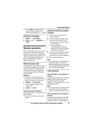 Page 35Answering System
35For assistance, please visit http://www.panasonic.com/help
3Press {EDIT } repeatedly until the 
phone number is shown in the 
desired format (page 30).  i {C}
Erasing all messages
1
{ MENU } i  { # }{3 }{2}{5}
2{V} /{^} : “Yes ” i  { SELECT } i  
{ OFF}
Remote operation
Using a touch-tone phone, you can call 
your phone number from outside and 
access the unit to listen to messages or 
change answering system settings. The 
unit’s voice guidance prompts you to 
press certain dial keys...