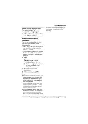 Page 39Voice Mail Service
39For assistance, please visit http://www.panasonic.com/help
Turning VM tone detection on/off
The default setting is “On”.
1{MENU } i  { # }{3 }{3}{2}
2{V}/ {^}: Select the desired setting. 
i  { SAVE } i  { OFF }
Listening to voice mail 
messages
The unit lets you know that you have 
new voice mail messages in the 
following ways:
–“New Voice Mail ” is displayed on 
the handset if message indication 
service is available.
– The message indicator on the handset  flashes slowly if the...