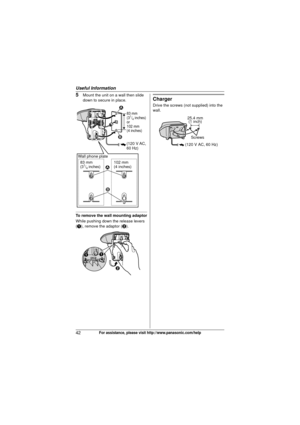 Page 42Useful Information
42For assistance, please visit http://www.panasonic.com/help
5Mount the unit on a wall then slide 
down to secure in place.
To remove the wall mounting adaptor
While pushing down the release levers 
(A), remove the adaptor ( B).
Charger
Drive the screws (not supplied) into the 
wall.
83 mm 
(31/4 inches)
or
102 mm 
(4 inches)
83 mm
(31/4 inches) 102 mm
(4 inches)
(120 V AC,
60 Hz)
1
2 1
2
Wall phone plate
B
AA
25.4 mm (1 inch)
Screws
(120 V AC, 60 Hz)
TG403x.book  Page 42  Wednesday,...