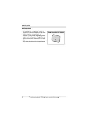 Page 6Introduction
6For assistance, please visit http://www.panasonic.com/help
Range extenderBy installing this unit, you can extend the 
range of your phone system to include areas 
where reception was previously not 
available. Up to 2 range extenders can be 
registered to the base unit. This product can 
be purchased online. Please visit our Web 
site:
http://www.panasonic.com/RangeExtender
Range extender: KX-TGA405
TG403x.book  Page 6  Wednesday, December 23, 2009  1:58 PM 