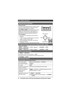 Page 52Guía Rápida Española
52Para obtener ayuda, visite http://www.panasonic.com/help (solo en inglés)
Sugerencias de operación
Teclas de funciónEl auricular incluye 3 teclas de función. Al oprimir una tecla 
de función, puede seleccionar la función que aparece 
directamente encima de ella en la pantalla.
{C}, {MENU}, {REMR.} y otras funciones adicionales se 
asignan a las teclas de función. Preste atención a la 
pantalla para ver qué funciones están asignadas a las 
teclas de función durante la operación del...