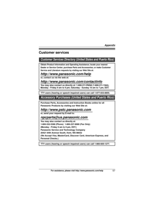 Page 57Appendix
57For assistance, please visit http://www.panasonic.com/help
Customer services
Customer Services Directory (United States and Puerto Rico)
Obtain Product Information and Operating Assistance; locate your nearest 
Dealer or Service Center; purchase Parts and Accessories; or make Customer 
Service and Literature requests by visiting our Web Site at:
http://www.panasonic.com/help
or, contact us via the web at: 
http://www.panasonic.com/contactinfo
You may also contact us directly at: 1-800-211-PANA...