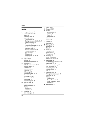 Page 58Index
58
Index
# 4-way conference:  17
A  Additional handset:  28
Alarm:  26
Answering calls:  15
Answering system
Call screening:  32
Erasing messages:  33, 34, 35, 36
Greeting message:  32
Greeting only:  37
Listening to messages:  33, 34, 35
Number of rings:  36
Recording time: 37
Remote access code:  35
Remote operation:  35
Ring count:  36
Toll saver: 36
Turning on/off:  32, 34, 36
Auto talk:  16
B  Battery:  10, 11
Belt clip:  13
Booster (Clarity booster):  17
C  Call block:  27
Caller ID number...