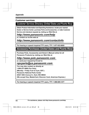 Page 48Customer services
48
For assistance, please visit http://www.panasonic.com/helpAppendixTG403_433SK_OI_(en-en)_1211_ver.020.pdf   482013/12/10   20:01:06Customer Services Directory (United States and Puerto Rico)
Obtain Product Information and Operating Assistance; locate your nearest 
Dealer or Service Center; purchase Parts and Accessories; or make Customer 
Service and Literature requests by visiting our Web Site at:
http://www.panasonic.com/help
or, contact us via the web at:...