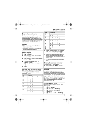 Page 19Shared Phonebook
19
Shared phonebook
The shared phonebook allows you to make 
calls without having to dial manually. Any 
handset registered to the base unit can use 
the shared phonebook. You can add 50 names 
and phone numbers to the shared phonebook, 
and assign each phonebook entry to the 
desired group.
Important:
LOnly 1 person can access the shared 
phonebook at a time.
LCall Display subscribers can use group 
ringer tone features (page 28).
Adding entries
1
{C} s {ADD}
2Enter the party’s name (16...