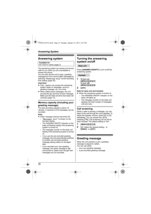 Page 32Answering System
32
Answering system
The answering system can answer and record 
calls for you when you are unavailable to 
answer the phone.
You can also set the unit to play a greeting 
message but not to record caller messages by 
selecting “Greeting only” as the recording 
time setting (page 36).
Important:
LOnly 1 person can access the answering 
system (listen to messages, record a 
greeting message, etc.) at a time.
LWhen callers leave messages, the unit 
records the day and time of each message....