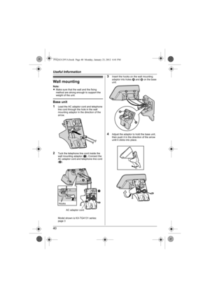 Page 40Useful Information
40
Wall mounting
Note:
LMake sure that the wall and the fixing 
method are strong enough to support the 
weight of the unit.
Base unit
1
Lead the AC adaptor cord and telephone 
line cord through the hole in the wall 
mounting adaptor in the direction of the 
arrow.
2Tuck the telephone line cord inside the 
wall mounting adaptor (A). Connect the 
AC adaptor cord and telephone line cord 
(B).
Model shown is KX-TG4131 series:
page 3
3Insert the hooks on the wall mounting 
adaptor into...