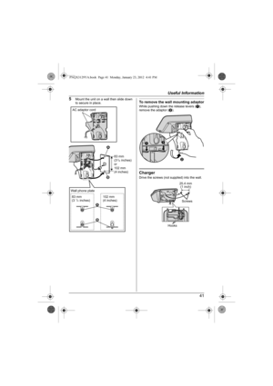 Page 41Useful Information
41 5
Mount the unit on a wall then slide down 
to secure in place.To remove the wall mounting adaptorWhile pushing down the release levers (A), 
remove the adaptor (B).
ChargerDrive the screws (not supplied) into the wall.
83 mm 
(31/4 inches)
or
102 mm 
(4 inches)
AC adaptor cord
21
83 mm
(3 1/4 inches)102 mm
(4 inches)
2 1 Wall phone plate
B
AA
25.4 mm
(1 inch)
Screws
Hooks
PNQX3129YA.book  Page 41  Monday, January 23, 2012  4:41 PM 