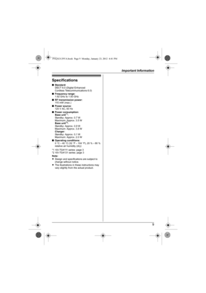 Page 9Important Information
9
Specifications
■Standard:
DECT 6.0 (Digital Enhanced
Cordless Telecommunications 6.0)
■Frequency range:
1.92 GHz to 1.93 GHz
■RF transmission power:
11 5 m W  ( m a x . )
■Power source:
120 V AC, 60 Hz
■Power consumption:
Base unit
*1:
Standby: Approx. 0.7 W
Maximum: Approx. 3.5 W
Base unit
*2:
Standby: Approx. 0.9 W
Maximum: Approx. 3.8 W
Charger:
Standby: Approx. 0.1 W
Maximum: Approx. 2.0 W
■Operating conditions:
0°C – 40°C (32°F – 104°F), 20 % – 80 % 
relative air humidity...