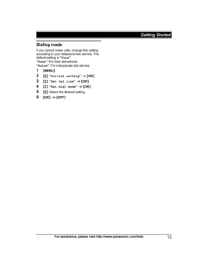 Page 13Dialing mode
I f you cannot make calls, change this setting
according to your telephone line service. The
default setting is  “Tone ”.
“ Tone ”: For tone dial service.
“ Pulse ”: For rotary/pulse dial service.
1 MMENU N
2 Mb N:  “Initial setting ” a  M OK N
3 Mb N:  “Set tel line ” a  M OK N
4 Mb N:  “Set dial mode ” a  M OK N
5 Mb N: Select the desired setting.
6 MOK N a  M OFF N
For assistance, please visit http://www.panasonic.com/help 13 Getting Started 
TG422x(en)_1130_ver021.pdf   132012/11/30...