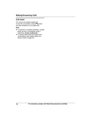 Page 16Call share
Y ou can join an existing outside call.
To join the conversation, press  M N
 
when
the other handset is on an outside call.
Note:
R A maximum of 4 parties (including 1 outside
party) can join a conversation using 3
extensions.  (4-way conference)
R To prevent other users from joining your
conversations with outside callers, turn
privacy mode on (page 20).
16 For assistance, please visit http://www.panasonic.com/helpMaking/Answering Calls
TG422x(en)_1130_ver021.pdf   162012/11/30   13:53:58  