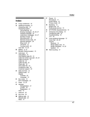 Page 47Index
#
4
-way conference:   16
A Additional handset:   21
Answering calls:   14
Answering system Call screening:   24
Erasing messages:   25, 26 , 27
Greeting message:   24
Listening to messages:   25, 27
Number of rings:   27
Recording time:   28
Remote access code:   26
Remote operation:   26
Ring count:   27
Toll saver:   27
Turning on/off:   24
Auto talk:   14, 20
B Battery:   9, 10
Booster (Clarity booster):   15
C Call share:   16
Call waiting:   15
Call Waiting Caller ID:   15
Caller ID number...