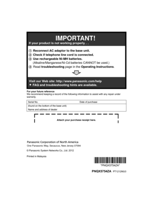 Page 48For your future reference
W
e recommend keeping a record of the following information to assist with any repair under
warranty.
Serial No. Date of purchase
(found on the bottom of the base unit)
Name and address of dealer © Panasonic System Networks Co., Ltd. 2012
Printed in Malaysia
*PNQX5754ZA**PNQX5754ZA*
  PNQX5754ZA  PT1212MU0
TG422x(en)_1130_ver021.pdf   482012/11/30   13:54:001 Reconnect AC adaptor to the base unit.
2 Check if telephone line cord is connected.
3 Use rechargeable Ni-MH batteries....