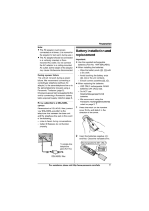 Page 11Preparation
11For assistance, please visit http://www.panasonic.com/help
Note:
LThe AC adaptor must remain 
connected at all times. (It is normal for 
the adaptor to feel warm during use.)
LThe AC adaptor should be connected 
to a vertically oriented or floor-
mounted AC outlet. Do not connect 
the AC adaptor to a ceiling-mounted 
AC outlet, as the weight of the adaptor 
may cause it to become disconnected.
During a power failure
The unit will not work during a power 
failure. We recommend connecting a...