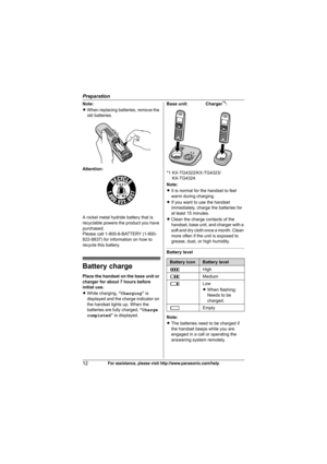 Page 12Preparation
12For assistance, please visit http://www.panasonic.com/help
Note:
LWhen replacing batteries, remove the 
old batteries.
Attention:
A nickel metal hydride battery that is 
recyclable powers the product you have 
purchased.
Please call 1-800-8-BATTERY (1-800-
822-8837) for information on how to 
recycle this battery.
Battery charge
Place the handset on the base unit or 
charger for about 7 hours before 
initial use.
LWhile charging, “Charging” is 
displayed and the charge indicator on 
the...