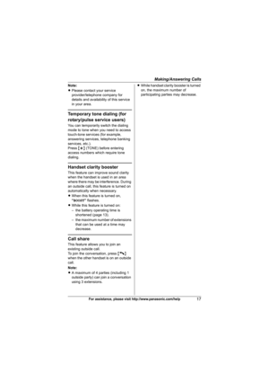 Page 17Making/Answering Calls
17For assistance, please visit http://www.panasonic.com/help
Note:
LPlease contact your service 
provider/telephone company for 
details and availability of this service 
in your area.
Temporary tone dialing (for 
rotary/pulse service users)
You can temporarily switch the dialing 
mode to tone when you need to access 
touch-tone services (for example, 
answering services, telephone banking 
services, etc.).
Press {*} (TONE) before entering 
access numbers which require tone...