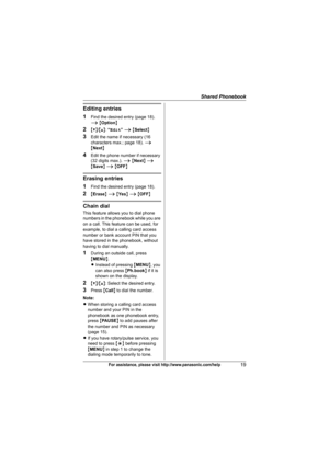 Page 19Shared Phonebook
19For assistance, please visit http://www.panasonic.com/help
Editing entries
1
Find the desired entry (page 18). 
i {Option}
2{V}/{^}: “Edit” i {Select}
3Edit the name if necessary (16 
characters max.; page 18). i 
{Next}
4Edit the phone number if necessary 
(32 digits max.). i {Next} i 
{Save} i {OFF}
Erasing entries
1
Find the desired entry (page 18).
2{Erase} i {Ye s} i {OFF}
Chain dial
This feature allows you to dial phone 
numbers in the phonebook while you are 
on a call. This...