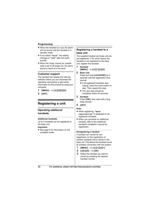 Page 26Programming
26For assistance, please visit http://www.panasonic.com/help
LWhen the handset is in use, the alarm 
will not sound until the handset is in 
standby mode.
LIf you select “Once”, the setting 
changes to “Off” after the alarm 
sounds.
LWhen the ringer volume for outside 
calls is set to off (page 23), the alarm 
sound is heard at a low level.
Customer support
The handset can display the Internet 
address where you can download the 
operating instructions or get further 
information for this...