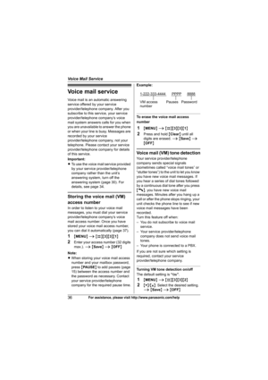 Page 36Voice Mail Service
36For assistance, please visit http://www.panasonic.com/help
Voice mail service
Voice mail is an automatic answering 
service offered by your service 
provider/telephone company. After you 
subscribe to this service, your service 
provider/telephone company’s voice 
mail system answers calls for you when 
you are unavailable to answer the phone 
or when your line is busy. Messages are 
recorded by your service 
provider/telephone company, not your 
telephone. Please contact your...