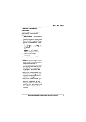Page 37Voice Mail Service
37For assistance, please visit http://www.panasonic.com/help
Listening to voice mail 
messages
The unit lets you know that you have 
new voice mail messages in the 
following ways:
–“New Voice Mail” is displayed on 
the handset.
– The message indicator on the handset 
flashes slowly if message alert feature 
is turned on (“Message alert”; page 
35).
1Press {C}, then press {VM} within 
15 seconds.
OR
{MENU} i {#}{3}{3}{0}
LThe speakerphone turns on.
2Follow the pre-recorded...