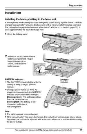 Page 11Preparation
For assistance, please visit http://www.panasonic.com/phonehelp11
Installation
Installing the backup battery in the base unit
A rechargeable NiMH battery works as emergency power during a power failure. The fully 
charged backup battery provides the base unit with a minimum of 20 minutes operation. 
The battery is charged in the base unit while the AC adaptor is connected (page 12). It 
takes approximately 16 hours to charge fully.
Note:
LThe battery cannot be overcharged.
LIf the backup...