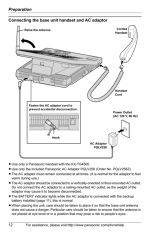 Page 12Preparation
12For assistance, please visit http://www.panasonic.com/phonehelp
Connecting the base unit handset and AC adaptor
LUse only a Panasonic handset with the KX-TG4500.
LUse only the included Panasonic AC Adaptor PQLV256 (Order No. PQLV256Z).
LThe AC adaptor must remain connected at all times. (It is normal for the adaptor to feel 
warm during use.)
LThe AC adaptor should be connected to a vertically-oriented or floor-mounted AC outlet. 
Do not connect the AC adaptor to a ceiling-mounted AC...