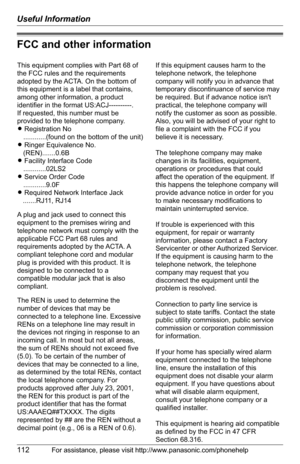 Page 112Useful Information
112For assistance, please visit http://www.panasonic.com/phonehelp
FCC and other information
This equipment complies with Part 68 of 
the FCC rules and the requirements 
adopted by the ACTA. On the bottom of 
this equipment is a label that contains, 
among other information, a product 
identifier in the format US:ACJ----------.
If requested, this number must be 
provided to the telephone company.
L Registration No
   ............(found on the bottom of the unit)
L Ringer Equivalence...