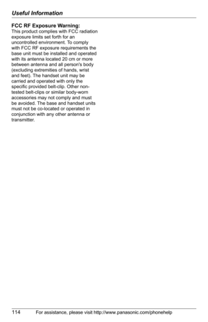 Page 114Useful Information
114For assistance, please visit http://www.panasonic.com/phonehelp
FCC RF Exposure Warning:
This product complies with FCC radiation 
exposure limits set forth for an 
uncontrolled environment. To comply 
with FCC RF exposure requirements the 
base unit must be installed and operated 
with its antenna located 20 cm or more 
between antenna and all persons body 
(excluding extremities of hands, wrist 
and feet). The handset unit may be 
carried and operated with only the 
specific...