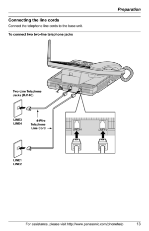 Page 13Preparation
For assistance, please visit http://www.panasonic.com/phonehelp13
Connecting the line cords
Connect the telephone line cords to the base unit.
To connect two two-line telephone jacks
 
LINE 3/4
LINE 1/2
Two-Line Telephone 
Jacks (RJ14C)
LINE3
LINE4
LINE1
LINE24-Wire
Telephone
Line Cord 