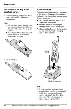 Page 16Preparation
16For assistance, please visit http://www.panasonic.com/phonehelp
Installing the battery in the 
cordless handset
1Insert the battery, and press it down 
until it fits in position within the 
compartment.
Note:
LThe end of the battery with the metal 
terminals should be inserted first and 
should be at the foot of the cordless 
handset.
LThe flat side of the battery should fit 
against the inside of the battery 
compartment as shown.
2Close the cover.
Battery charge
Place the cordless handset...