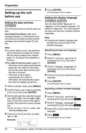 Page 24Preparation
24For assistance, please visit http://www.panasonic.com/phonehelp
Setting-up the unit 
before use
Setting the date and time
We recommend that you set the date and 
time.
Voice Date/Time Stamp: After each 
message playback, a synthesized voice 
will announce the date and time that the 
message was recorded (pages 53 and 
55).
Note:
LIf a power failure occurs, the date/time 
will be retained for at least 20 minutes 
with the backup battery fully charged 
(page 11). Re-adjust if the date/time is...