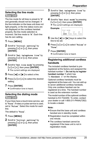 Page 25Preparation
For assistance, please visit http://www.panasonic.com/phonehelp25
Selecting the line mode
The line mode for all lines is preset to “B” 
and generally should not be changed. If 
the line indicator on the base unit does not 
light properly, or the line status icons are 
not displayed on the cordless handset 
properly, the line mode selection is 
incorrect. Set line mode to “A”. Each line 
has its own setting.
1Press {MENU}.
2Scroll to “Initial setting” by 
pressing {}, then press 
{ENTER}....